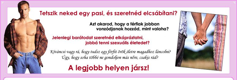 Tetszik neked egy pasi, s szeretnd elcsbtani? Azt akarod, hogy a frfiak jobban vonzdjanak hozzd, mint valaha? Jelenlegi bartodat szeretnd elkprztatni, jobb tenni szexulis leted? Kivncsi vagy r, hogy tudsz egy frfit rk letre magadhoz lncolni? gy, hogy soha tbb ne gondoljon ms nre, csakis rd? A legjobb helyen jrsz!